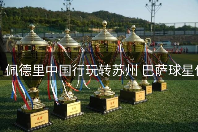 佩德里中国行玩转苏州 巴萨球星体验千年蹴鞠引热议